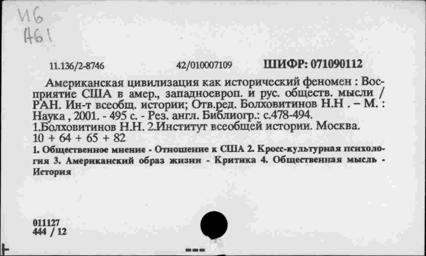 ﻿Мл
11.136/2-8746	42/010007109 ШИФР: 071090112
Американская цивилизация как исторический феномен : Восприятие США в амер., западноевроп. и рус. обществ, мысли / РАН. Ин-т всеобщ, истории; Отв.ред. Болховитинов Н.Н . - М.: Наука, 2001. - 495 с. - Рез. англ. Библиогр.: с.478-494. ББолховитинов Н.Н. 2,Институт всеобщей истории. Москва.
10 + 64 + 65 + 82
1. Общественное мнение - Отношение к США 2. Кросс-культурная психология 3. Американский образ жизни - Критика 4. Общественная мысль • История
011127
444 /12